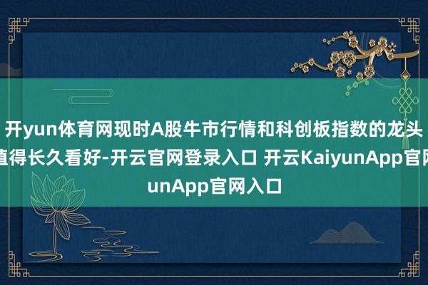 开yun体育网现时A股牛市行情和科创板指数的龙头效应值得长久看好-开云官网登录入口 开云KaiyunApp官网入口