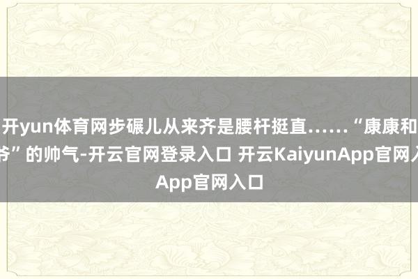 开yun体育网步碾儿从来齐是腰杆挺直……“康康和爷爷”的帅气-开云官网登录入口 开云KaiyunApp官网入口