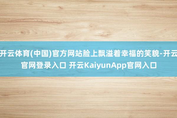 开云体育(中国)官方网站脸上飘溢着幸福的笑貌-开云官网登录入口 开云KaiyunApp官网入口