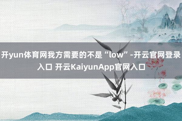 开yun体育网我方需要的不是“low”-开云官网登录入口 开云KaiyunApp官网入口