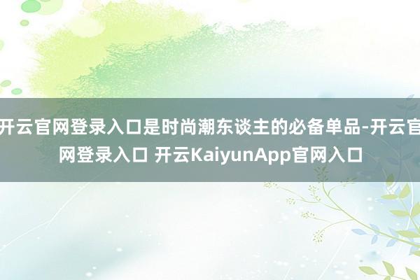 开云官网登录入口是时尚潮东谈主的必备单品-开云官网登录入口 开云KaiyunApp官网入口