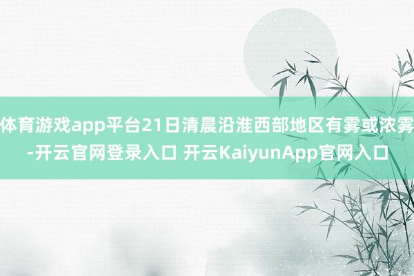 体育游戏app平台21日清晨沿淮西部地区有雾或浓雾-开云官网登录入口 开云KaiyunApp官网入口