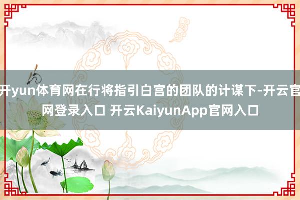 开yun体育网在行将指引白宫的团队的计谋下-开云官网登录入口 开云KaiyunApp官网入口
