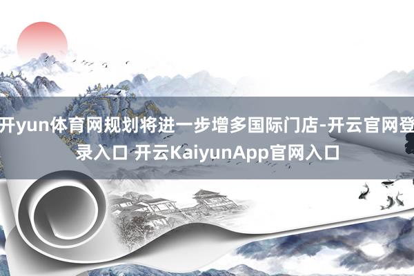 开yun体育网规划将进一步增多国际门店-开云官网登录入口 开云KaiyunApp官网入口