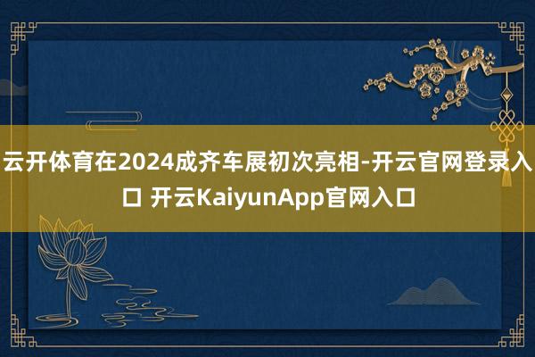 云开体育在2024成齐车展初次亮相-开云官网登录入口 开云KaiyunApp官网入口