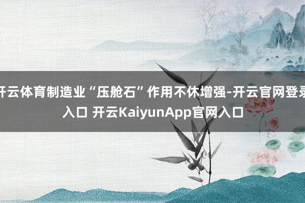 开云体育制造业“压舱石”作用不休增强-开云官网登录入口 开云KaiyunApp官网入口