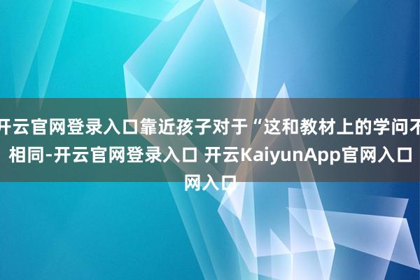 开云官网登录入口靠近孩子对于“这和教材上的学问不相同-开云官网登录入口 开云KaiyunApp官网入口