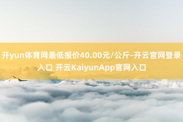 开yun体育网最低报价40.00元/公斤-开云官网登录入口 开云KaiyunApp官网入口