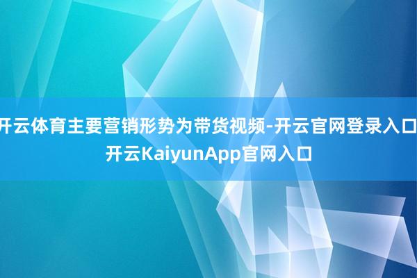 开云体育主要营销形势为带货视频-开云官网登录入口 开云KaiyunApp官网入口
