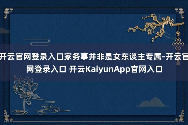 开云官网登录入口家务事并非是女东谈主专属-开云官网登录入口 开云KaiyunApp官网入口