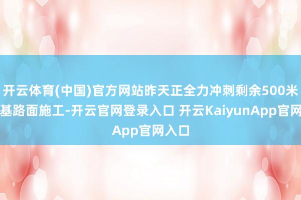 开云体育(中国)官方网站昨天正全力冲刺剩余500米的路基路面施工-开云官网登录入口 开云KaiyunApp官网入口