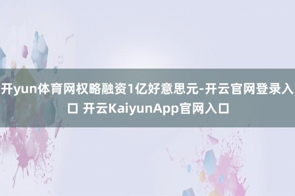 开yun体育网权略融资1亿好意思元-开云官网登录入口 开云KaiyunApp官网入口