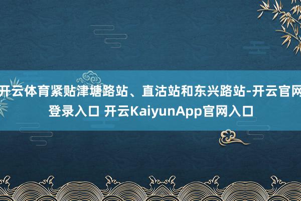 开云体育紧贴津塘路站、直沽站和东兴路站-开云官网登录入口 开云KaiyunApp官网入口