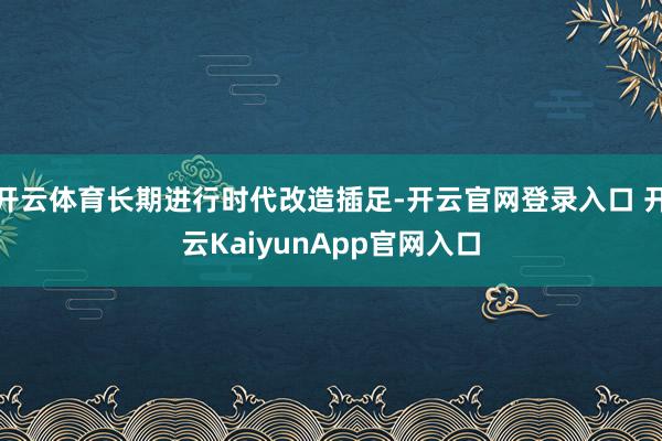 开云体育长期进行时代改造插足-开云官网登录入口 开云KaiyunApp官网入口