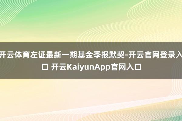 开云体育左证最新一期基金季报默契-开云官网登录入口 开云KaiyunApp官网入口