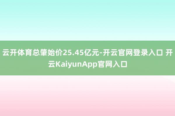 云开体育总肇始价25.45亿元-开云官网登录入口 开云KaiyunApp官网入口