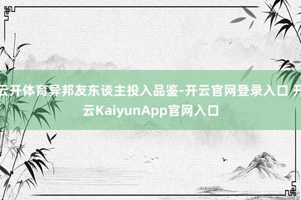 云开体育异邦友东谈主投入品鉴-开云官网登录入口 开云KaiyunApp官网入口