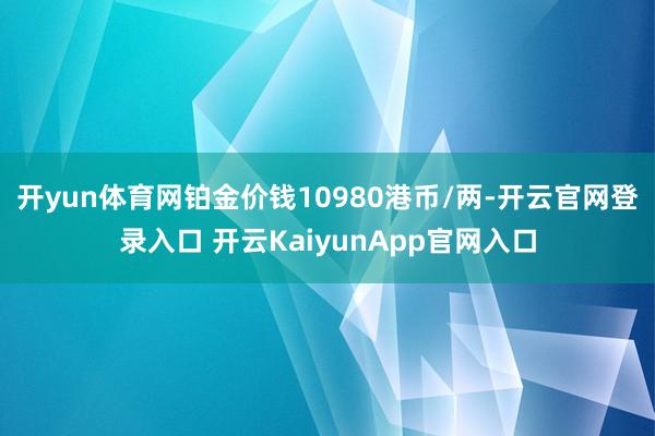 开yun体育网铂金价钱10980港币/两-开云官网登录入口 开云KaiyunApp官网入口