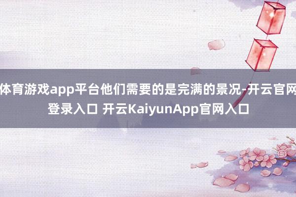 体育游戏app平台他们需要的是完满的景况-开云官网登录入口 开云KaiyunApp官网入口