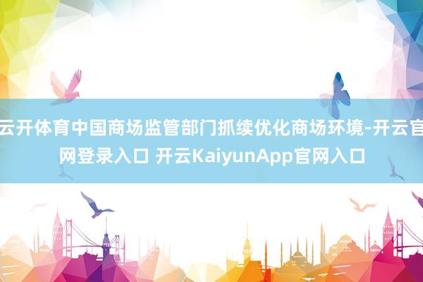 云开体育中国商场监管部门抓续优化商场环境-开云官网登录入口 开云KaiyunApp官网入口