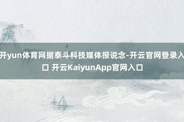 开yun体育网据泰斗科技媒体报说念-开云官网登录入口 开云KaiyunApp官网入口