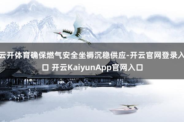 云开体育确保燃气安全坐褥沉稳供应-开云官网登录入口 开云KaiyunApp官网入口