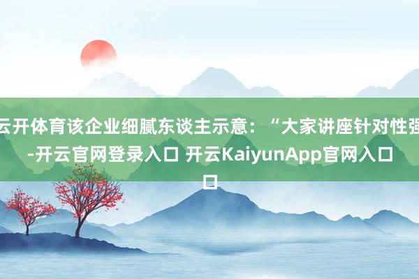 云开体育该企业细腻东谈主示意：“大家讲座针对性强-开云官网登录入口 开云KaiyunApp官网入口