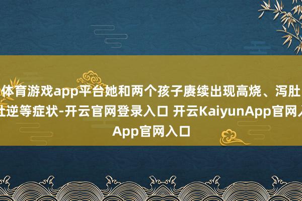 体育游戏app平台她和两个孩子赓续出现高烧、泻肚、吐逆等症状-开云官网登录入口 开云KaiyunApp官网入口