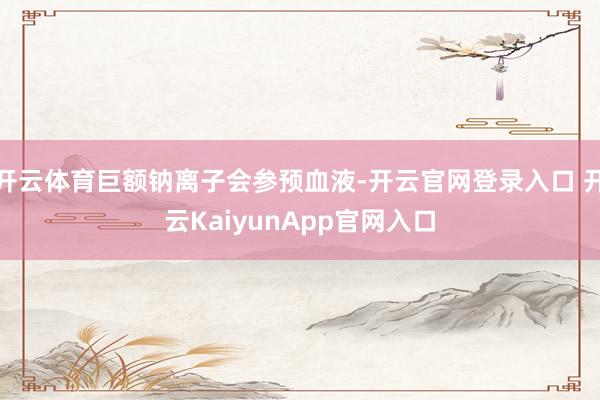 开云体育巨额钠离子会参预血液-开云官网登录入口 开云KaiyunApp官网入口