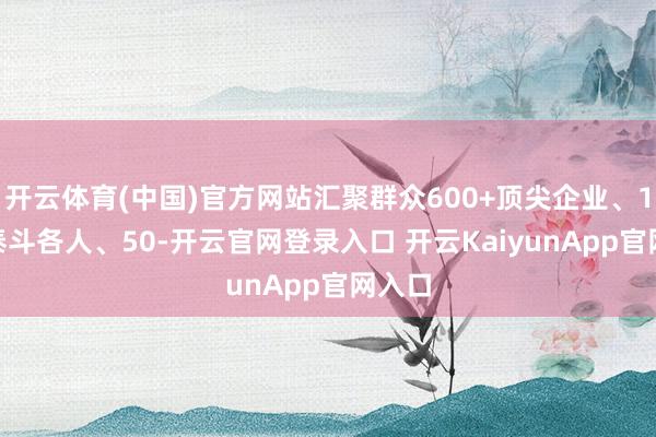 开云体育(中国)官方网站汇聚群众600+顶尖企业、100+泰斗各人、50-开云官网登录入口 开云KaiyunApp官网入口