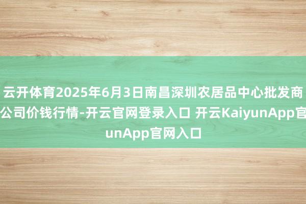 云开体育2025年6月3日南昌深圳农居品中心批发商场有限公司价钱行情-开云官网登录入口 开云KaiyunApp官网入口
