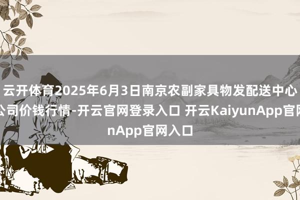云开体育2025年6月3日南京农副家具物发配送中心有限公司价钱行情-开云官网登录入口 开云KaiyunApp官网入口