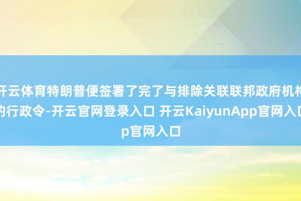 开云体育特朗普便签署了完了与排除关联联邦政府机构的行政令-开云官网登录入口 开云KaiyunApp官网入口
