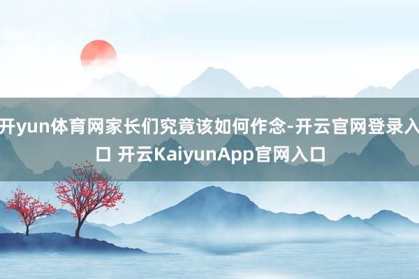 开yun体育网家长们究竟该如何作念-开云官网登录入口 开云KaiyunApp官网入口