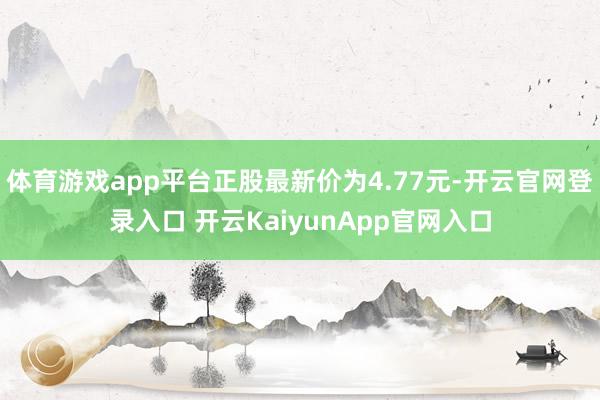 体育游戏app平台正股最新价为4.77元-开云官网登录入口 开云KaiyunApp官网入口