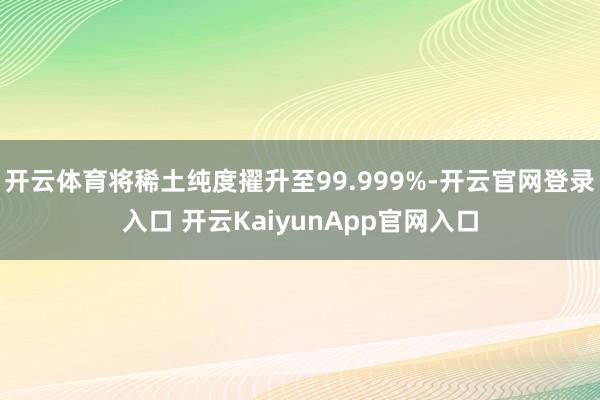 开云体育将稀土纯度擢升至99.999%-开云官网登录入口 开云KaiyunApp官网入口