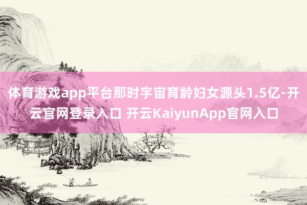 体育游戏app平台那时宇宙育龄妇女源头1.5亿-开云官网登录入口 开云KaiyunApp官网入口
