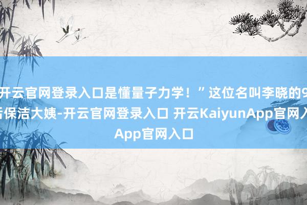 开云官网登录入口是懂量子力学！”这位名叫李晓的95后保洁大姨-开云官网登录入口 开云KaiyunApp官网入口