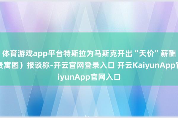 体育游戏app平台特斯拉为马斯克开出“天价”薪酬决策（贵寓图）报谈称-开云官网登录入口 开云KaiyunApp官网入口