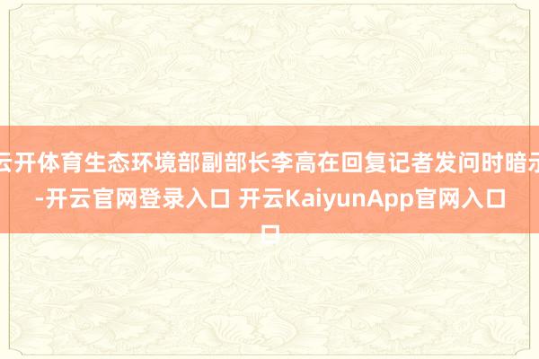 云开体育生态环境部副部长李高在回复记者发问时暗示-开云官网登录入口 开云KaiyunApp官网入口