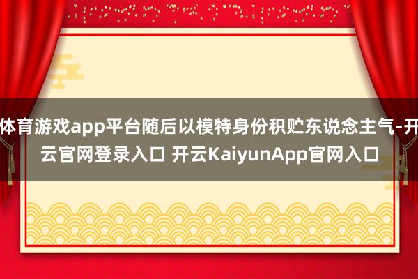体育游戏app平台随后以模特身份积贮东说念主气-开云官网登录入口 开云KaiyunApp官网入口