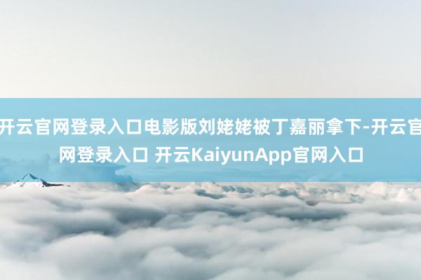开云官网登录入口电影版刘姥姥被丁嘉丽拿下-开云官网登录入口 开云KaiyunApp官网入口