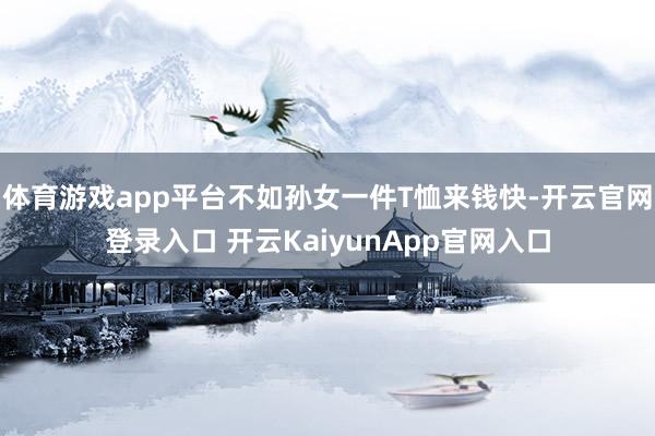 体育游戏app平台不如孙女一件T恤来钱快-开云官网登录入口 开云KaiyunApp官网入口