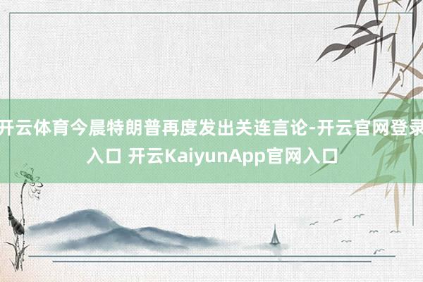 开云体育今晨特朗普再度发出关连言论-开云官网登录入口 开云KaiyunApp官网入口