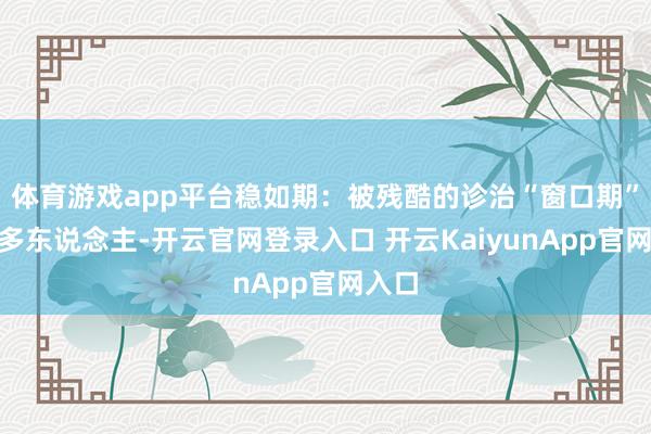 体育游戏app平台稳如期：被残酷的诊治“窗口期”“许多东说念主-开云官网登录入口 开云KaiyunApp官网入口