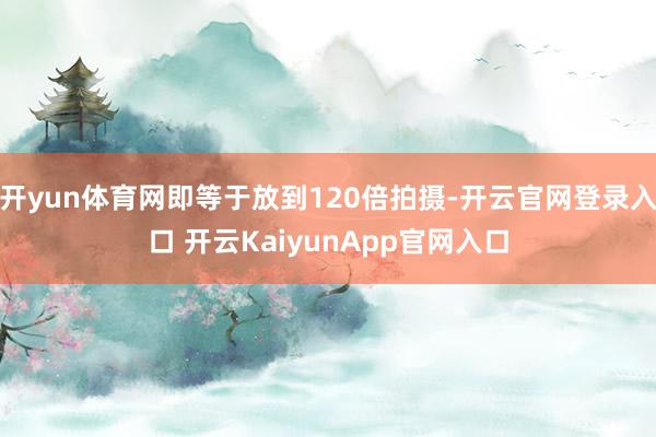 开yun体育网即等于放到120倍拍摄-开云官网登录入口 开云KaiyunApp官网入口