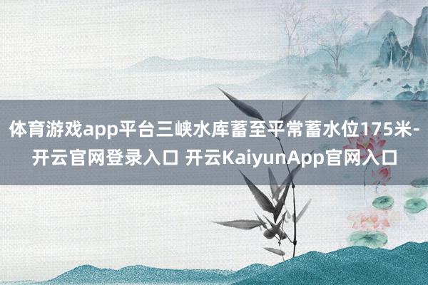 体育游戏app平台三峡水库蓄至平常蓄水位175米-开云官网登录入口 开云KaiyunApp官网入口
