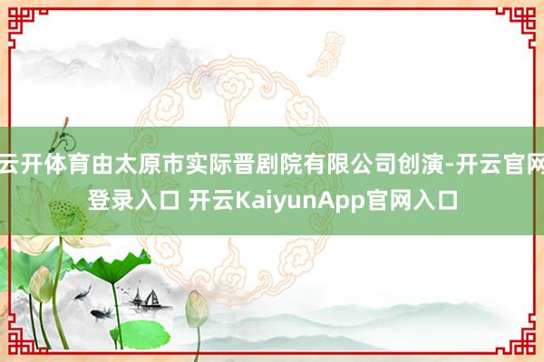 云开体育由太原市实际晋剧院有限公司创演-开云官网登录入口 开云KaiyunApp官网入口
