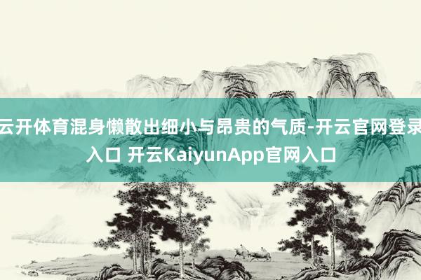 云开体育混身懒散出细小与昂贵的气质-开云官网登录入口 开云KaiyunApp官网入口